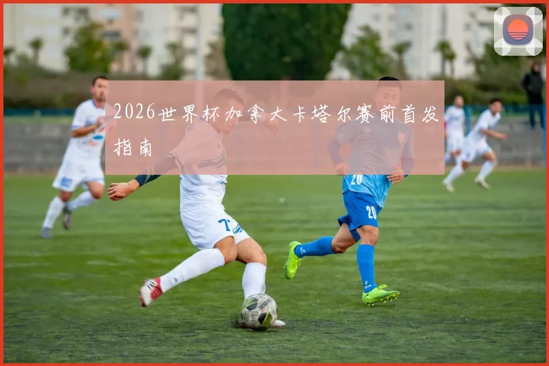 2026世界杯加拿大卡塔尔赛前首发指南