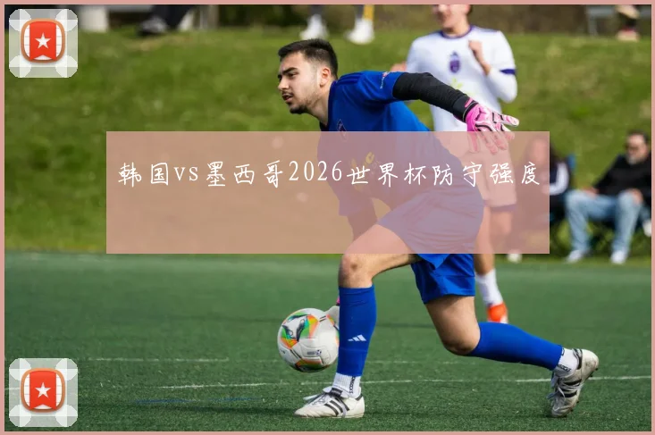 韩国vs墨西哥2026世界杯防守强度