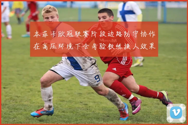 本菲卡欧冠联赛阶段边路防守协作在高压环境下会考验教练换人效果