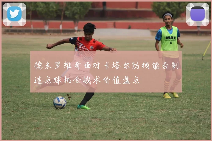 德米罗维奇面对卡塔尔防线能否制造点球机会战术价值盘点