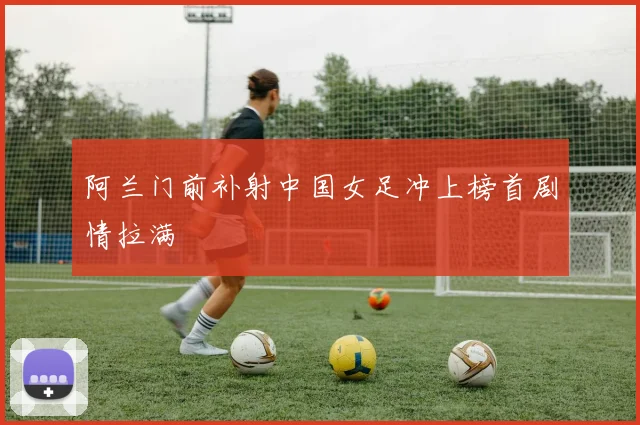 阿兰门前补射中国女足冲上榜首剧情拉满