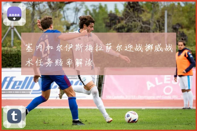 塞内加尔伊斯梅拉萨尔迎战挪威战术任务赔率解读