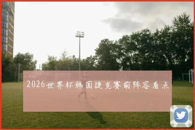2026世界杯韩国捷克赛前阵容看点