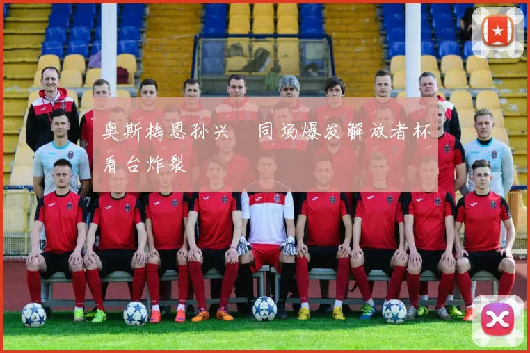 奥斯梅恩孙兴慜同场爆发解放者杯看台炸裂
