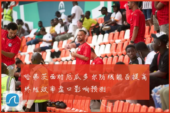 哈弗茨面对厄瓜多尔防线能否提高终结效率盘口影响预测