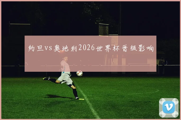 约旦vs奥地利2026世界杯晋级影响