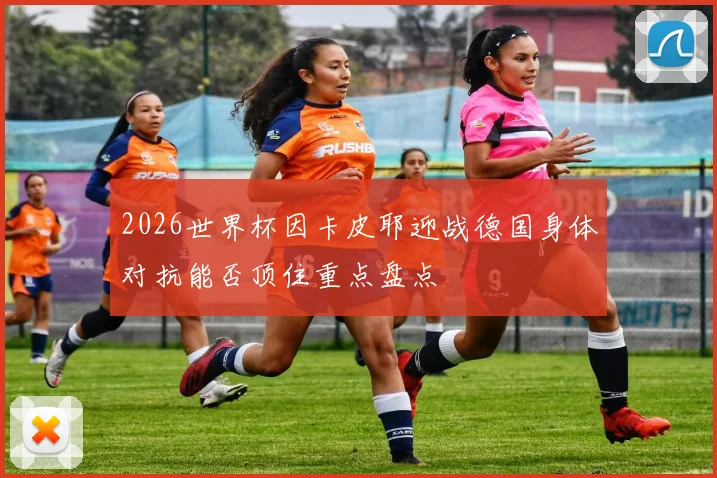 2026世界杯因卡皮耶迎战德国身体对抗能否顶住重点盘点