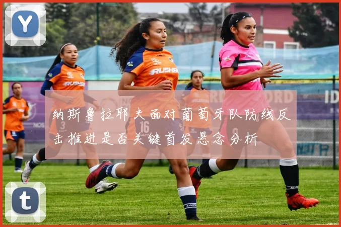 纳斯鲁拉耶夫面对葡萄牙队防线反击推进是否关键首发悬念分析