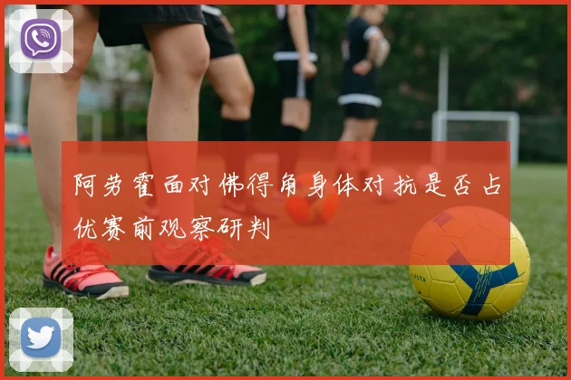 阿劳霍面对佛得角身体对抗是否占优赛前观察研判