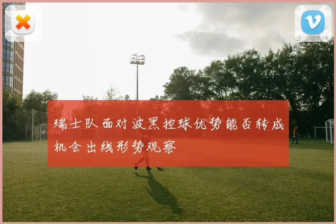 瑞士队面对波黑控球优势能否转成机会出线形势观察