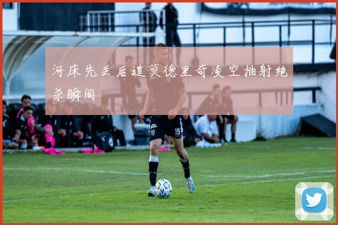 河床先丢后追莫德里奇凌空抽射绝杀瞬间