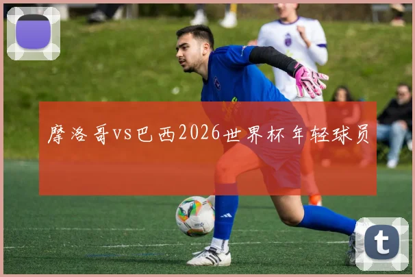摩洛哥vs巴西2026世界杯年轻球员