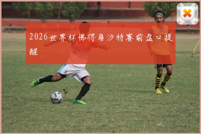 2026世界杯佛得角沙特赛前盘口提醒