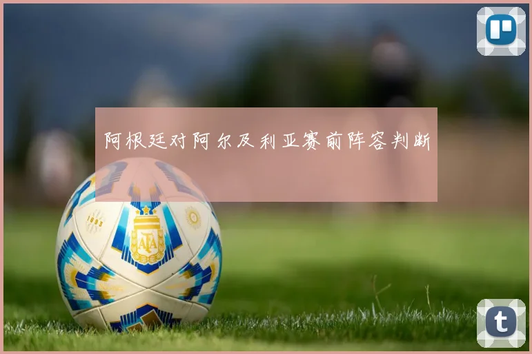 阿根廷对阿尔及利亚赛前阵容判断