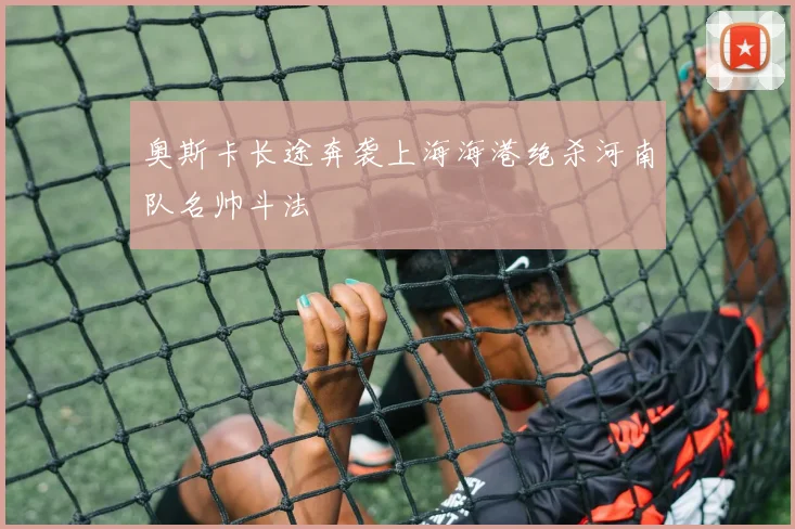 奥斯卡长途奔袭上海海港绝杀河南队名帅斗法