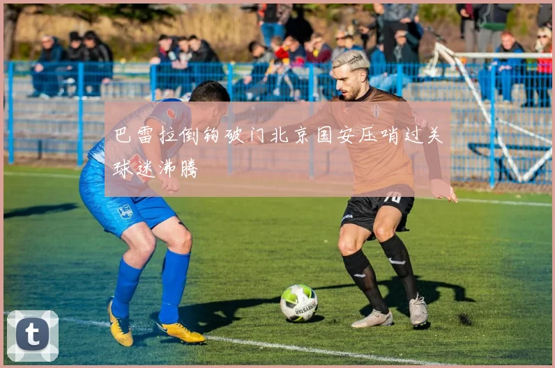 巴雷拉倒钩破门北京国安压哨过关球迷沸腾