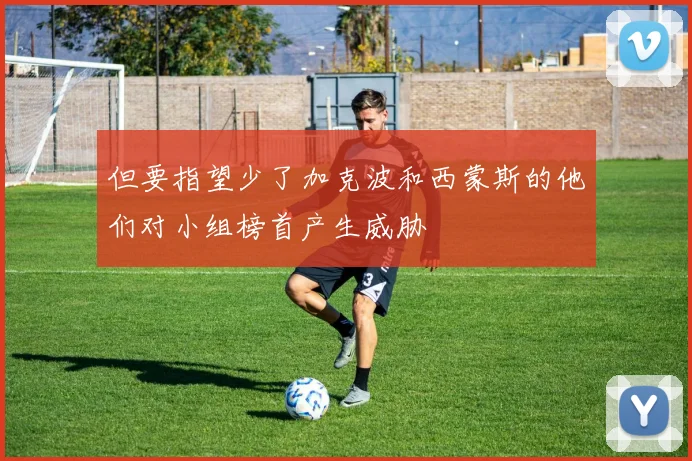 但要指望少了加克波和西蒙斯的他们对小组榜首产生威胁 - 必赢官方app登录入口
