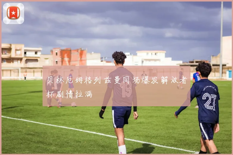 贝林厄姆格列兹曼同场爆发解放者杯剧情拉满
