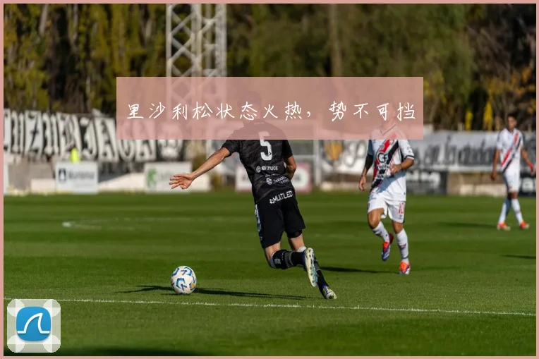 里沙利松状态火热，势不可挡 - 必赢官方app登录入口