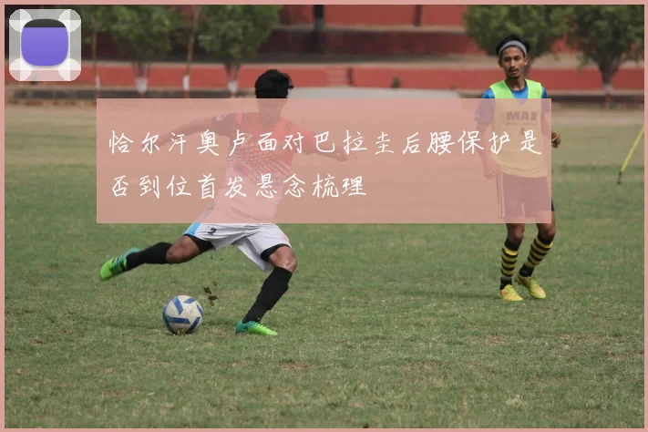 恰尔汗奥卢面对巴拉圭后腰保护是否到位首发悬念梳理