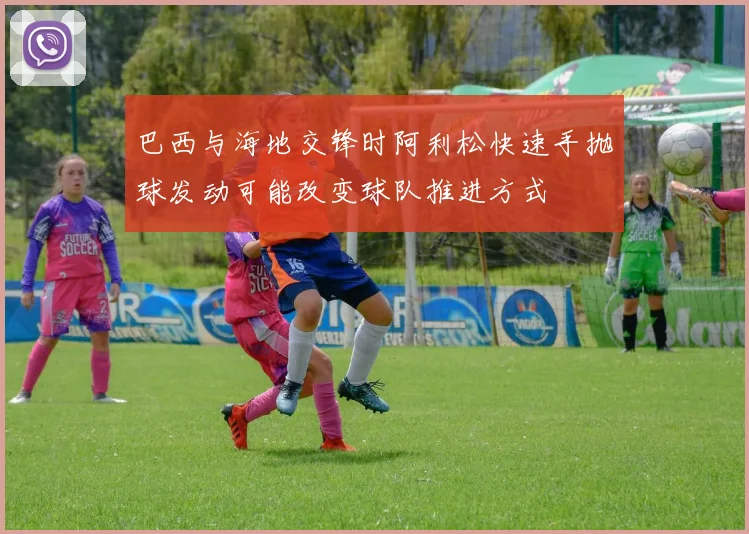 巴西与海地交锋时阿利松快速手抛球发动可能改变球队推进方式