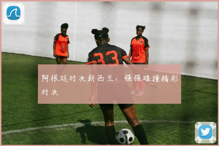 阿根廷对决新西兰，强强碰撞精彩对决 - 必赢官方app登录入口
