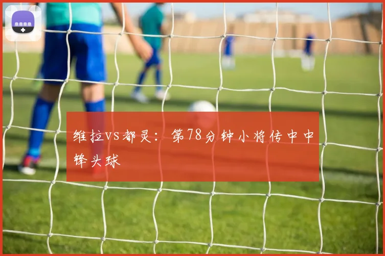 维拉vs都灵:第78分钟小将传中中锋头球