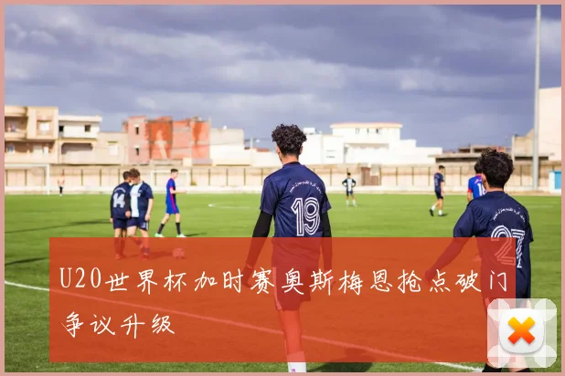 U20世界杯加时赛奥斯梅恩抢点破门争议升级