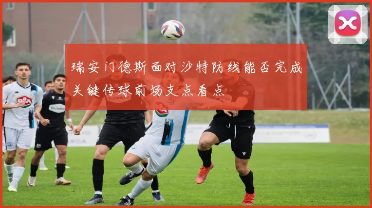 瑞安门德斯面对沙特防线能否完成关键传球前场支点看点