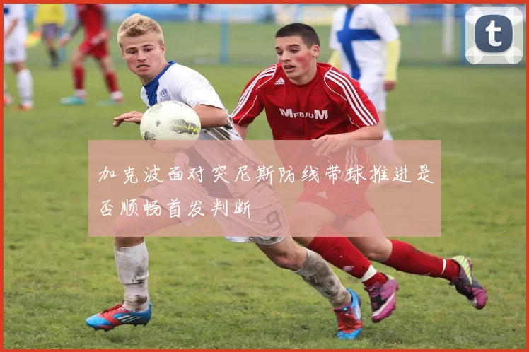 加克波面对突尼斯防线带球推进是否顺畅首发判断