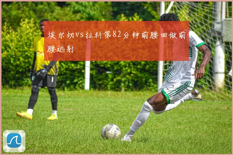 埃尔切vs拉科第82分钟前腰回做前腰远射