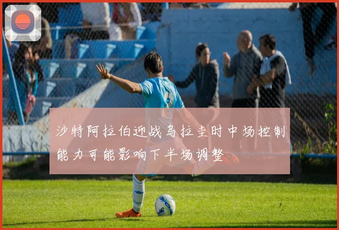 沙特阿拉伯迎战乌拉圭时中场控制能力可能影响下半场调整