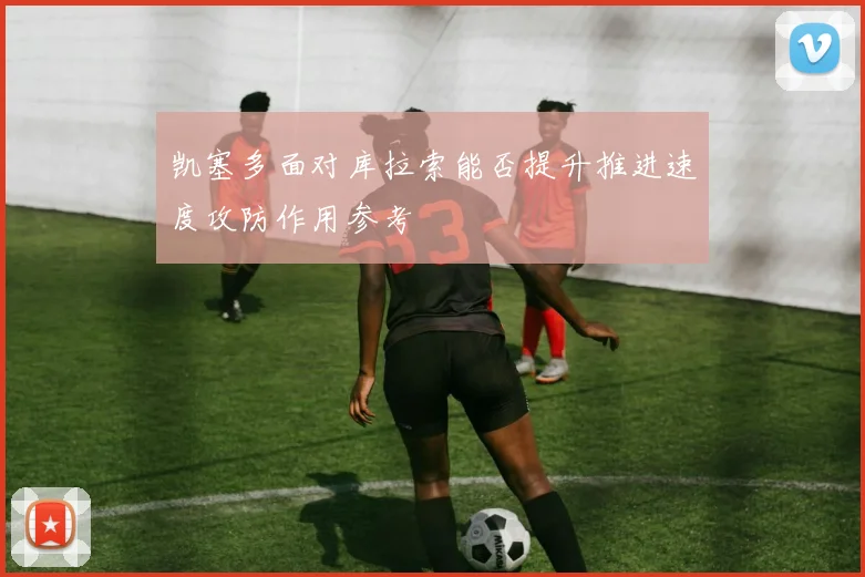 凯塞多面对库拉索能否提升推进速度攻防作用参考