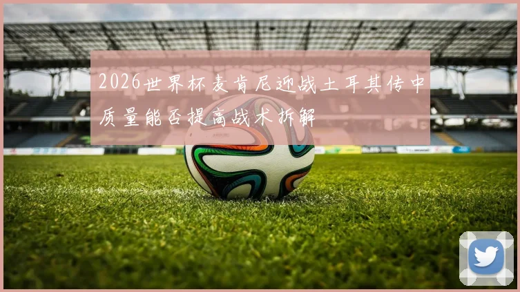 2026世界杯麦肯尼迎战土耳其传中质量能否提高战术拆解