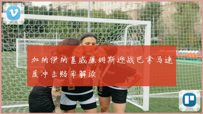 加纳伊纳基威廉姆斯迎战巴拿马速度冲击赔率解读