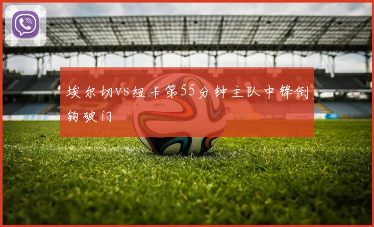 埃尔切vs纽卡第55分钟主队中锋倒钩破门