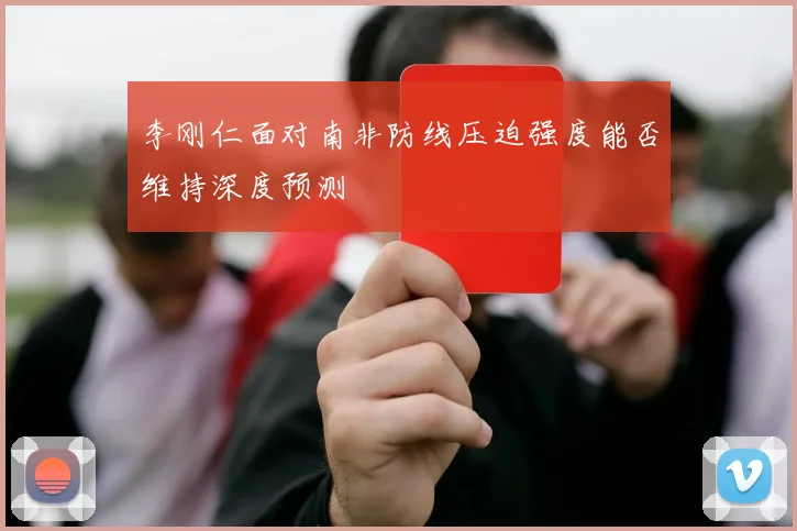 李刚仁面对南非防线压迫强度能否维持深度预测